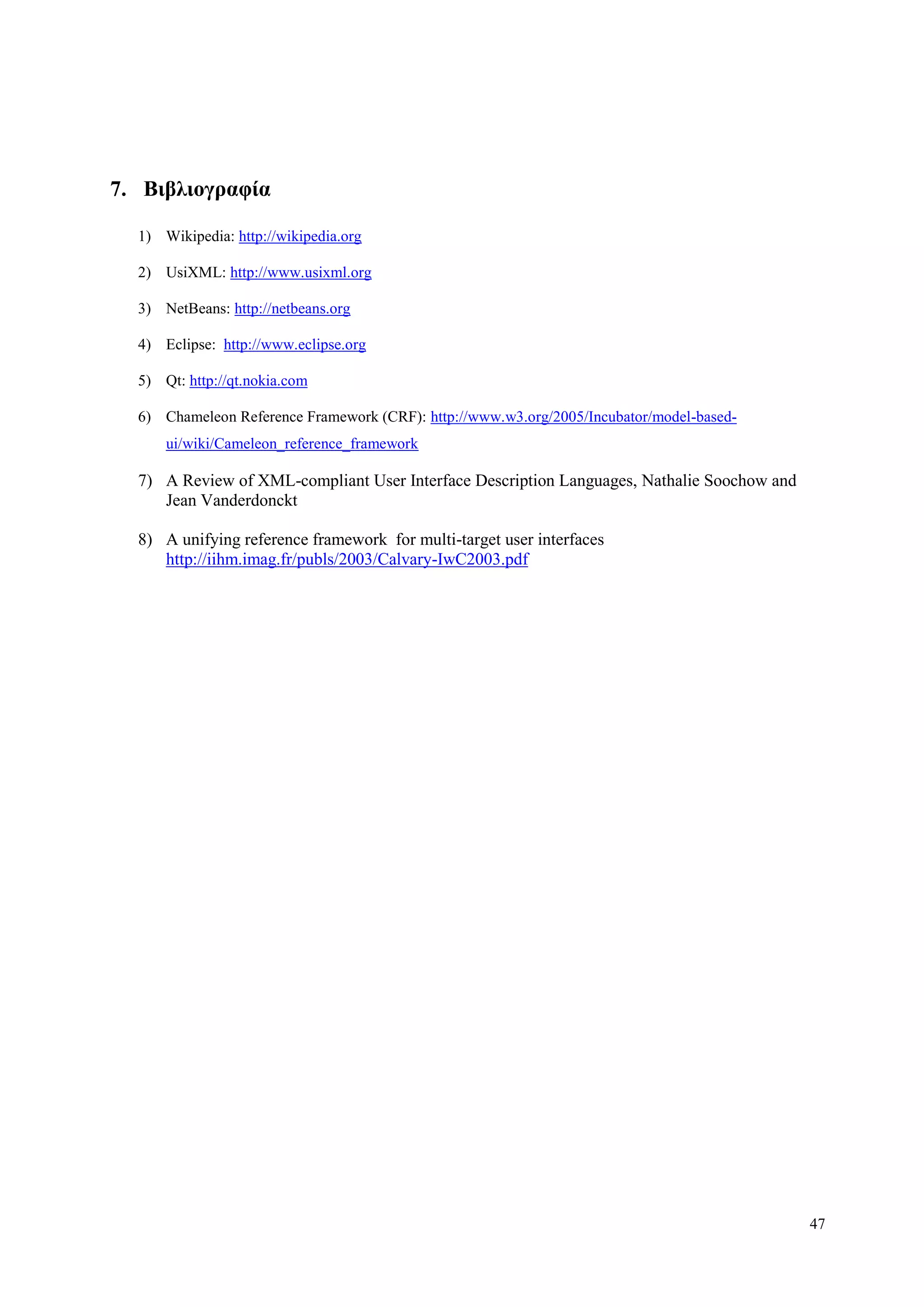 47
7. Βιβλιογπαθία
1) Wikipedia: http://wikipedia.org
2) UsiXML: http://www.usixml.org
3) NetBeans: http://netbeans.org
4) Eclipse: http://www.eclipse.org
5) Qt: http://qt.nokia.com
6) Chameleon Reference Framework (CRF): http://www.w3.org/2005/Incubator/model-based-
ui/wiki/Cameleon_reference_framework
7) A Review of XML-compliant User Interface Description Languages, Nathalie Soochow and
Jean Vanderdonckt
8) A unifying reference framework for multi-target user interfaces
http://iihm.imag.fr/publs/2003/Calvary-IwC2003.pdf
 