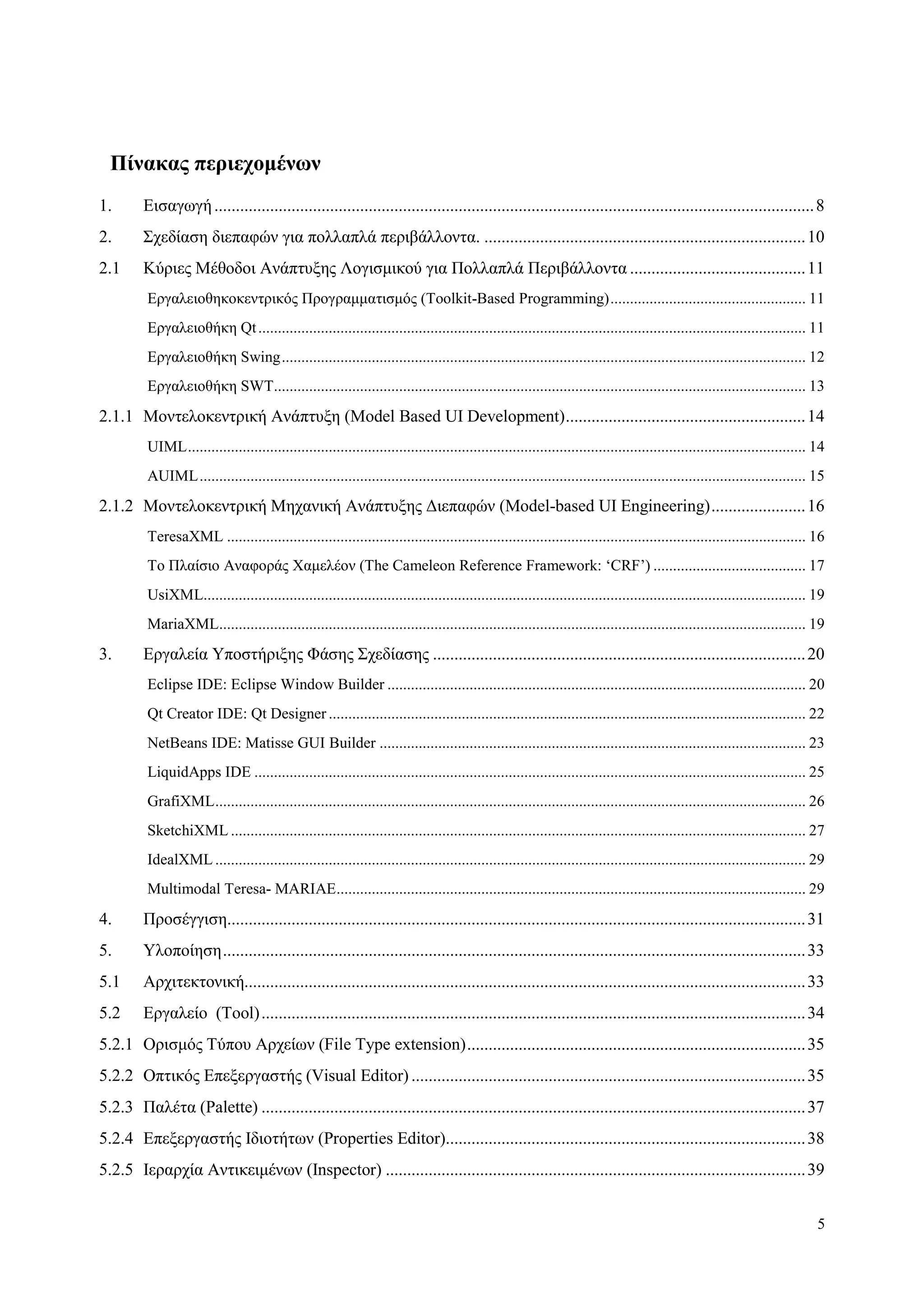 5
Πίνακαρ πεπιεσομένυν
1. Δηζαγσγή............................................................................................................................................8
2. Σρεδίαζε δηεπαθώλ γηα πνιιαπιά πεξηβάιινληα. ...........................................................................10
2.1 Κύξηεο Μέζνδνη Αλάπηπμεο Λνγηζκηθνύ γηα Πνιιαπιά Πεξηβάιινληα .........................................11
Δξγαιεηνζεθνθεληξηθόο Πξνγξακκαηηζκόο (Toolkit-Based Programming).................................................. 11
Δξγαιεηνζήθε Qt............................................................................................................................................ 11
Δξγαιεηνζήθε Swing...................................................................................................................................... 12
Δξγαιεηνζήθε SWT........................................................................................................................................ 13
2.1.1 Μνληεινθεληξηθή Αλάπηπμε (Model Based UI Development)........................................................14
UIML.............................................................................................................................................................. 14
AUIML........................................................................................................................................................... 15
2.1.2 Μνληεινθεληξηθή Μεραληθή Αλάπηπμεο Γηεπαθώλ (Model-based UI Engineering)......................16
TeresaXML .................................................................................................................................................... 16
Τν Πιαίζην Αλαθνξάο Φακειένλ (The Cameleon Reference Framework: „CRF‟) ....................................... 17
UsiXML.......................................................................................................................................................... 19
MariaXML...................................................................................................................................................... 19
3. Δξγαιεία Υπνζηήξημεο Φάζεο Σρεδίαζεο .......................................................................................20
Eclipse IDE: Eclipse Window Builder ........................................................................................................... 20
Qt Creator IDE: Qt Designer .......................................................................................................................... 22
NetBeans IDE: Matisse GUI Builder ............................................................................................................. 23
LiquidApps IDE ............................................................................................................................................. 25
GrafiXML....................................................................................................................................................... 26
SketchiXML ................................................................................................................................................... 27
IdealXML ....................................................................................................................................................... 29
Multimodal Teresa- ΜΑRIAE........................................................................................................................ 29
4. Πξνζέγγηζε.......................................................................................................................................31
5. Υινπνίεζε........................................................................................................................................33
5.1 Αξρηηεθηνληθή...................................................................................................................................33
5.2 Δξγαιείν (Tool)...............................................................................................................................34
5.2.1 Οξηζκόο Τύπνπ Αξρείσλ (File Type extension)...............................................................................35
5.2.2 Οπηηθόο Δπεμεξγαζηήο (Visual Editor) ............................................................................................35
5.2.3 Παιέηα (Palette) ...............................................................................................................................37
5.2.4 Δπεμεξγαζηήο Ιδηνηήησλ (Properties Editor)....................................................................................38
5.2.5 Ιεξαξρία Αληηθεηκέλσλ (Inspector) ..................................................................................................39
 