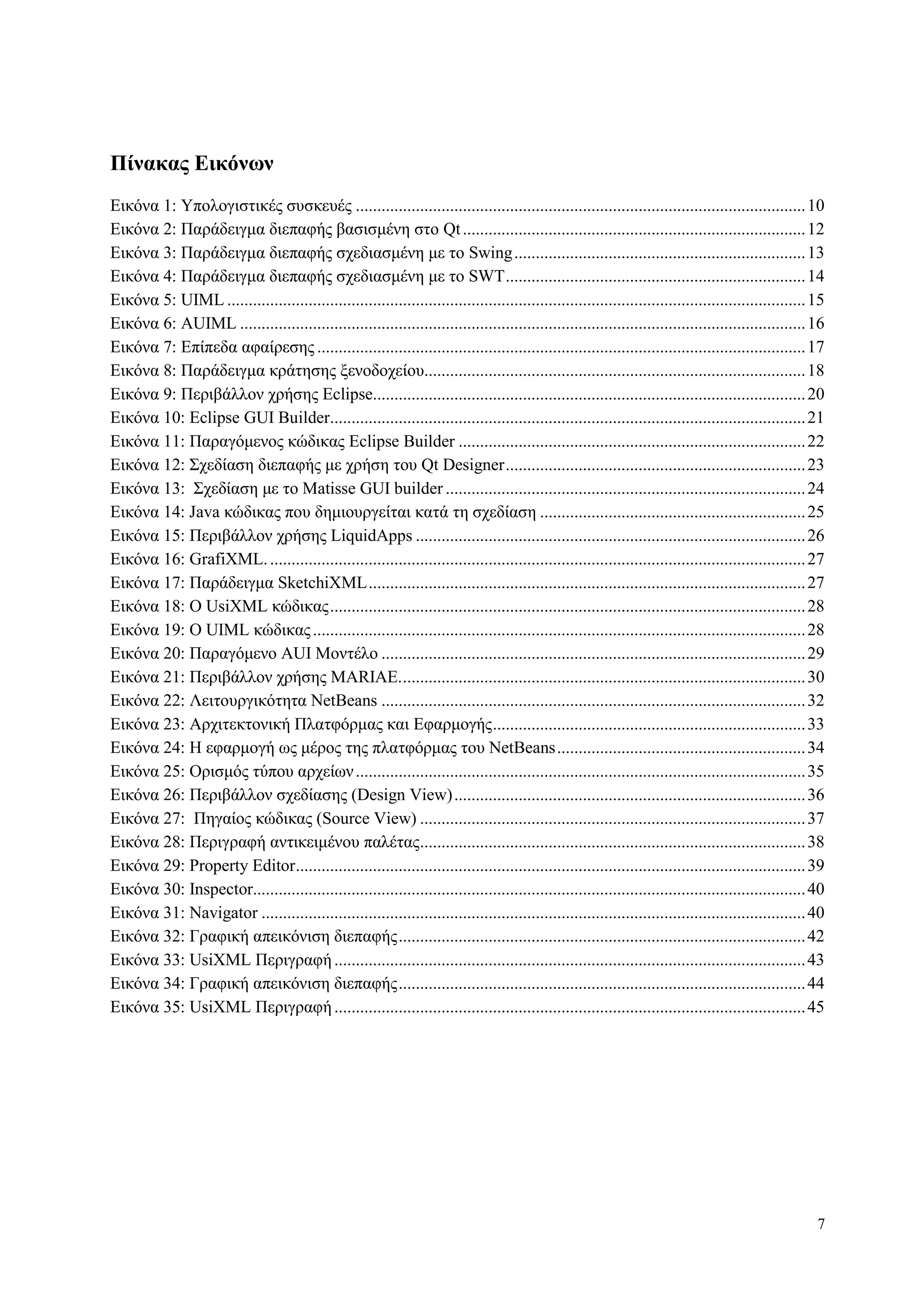 7
Πίνακαρ Δικόνυν
Δηθόλα 1: Υπνινγηζηηθέο ζπζθεπέο .........................................................................................................10
Δηθόλα 2: Παξάδεηγκα δηεπαθήο βαζηζκέλε ζην Qt................................................................................12
Δηθόλα 3: Παξάδεηγκα δηεπαθήο ζρεδηαζκέλε κε ην Swing....................................................................13
Δηθόλα 4: Παξάδεηγκα δηεπαθήο ζρεδηαζκέλε κε ην SWT......................................................................14
Δηθόλα 5: UIML .......................................................................................................................................15
Δηθόλα 6: AUIML ....................................................................................................................................16
Δηθόλα 7: Δπίπεδα αθαίξεζεο ..................................................................................................................17
Δηθόλα 8: Παξάδεηγκα θξάηεζεο μελνδνρείνπ.........................................................................................18
Δηθόλα 9: Πεξηβάιινλ ρξήζεο Eclipse.....................................................................................................20
Δηθόλα 10: Eclipse GUI Builder...............................................................................................................21
Δηθόλα 11: Παξαγόκελνο θώδηθαο Eclipse Builder .................................................................................22
Δηθόλα 12: Σρεδίαζε δηεπαθήο κε ρξήζε ηνπ Qt Designer......................................................................23
Δηθόλα 13: Σρεδίαζε κε ην Matisse GUI builder ....................................................................................24
Δηθόλα 14: Java θώδηθαο πνπ δεκηνπξγείηαη θαηά ηε ζρεδίαζε ..............................................................25
Δηθόλα 15: Πεξηβάιινλ ρξήζεο LiquidApps ...........................................................................................26
Δηθόλα 16: GrafiXML..............................................................................................................................27
Δηθόλα 17: Παξάδεηγκα SketchiXML......................................................................................................27
Δηθόλα 18: O UsiXML θώδηθαο...............................................................................................................28
Δηθόλα 19: O UIML θώδηθαο...................................................................................................................28
Δηθόλα 20: Παξαγόκελν AUI Μνληέιν ...................................................................................................29
Δηθόλα 21: Πεξηβάιινλ ρξήζεο MARIAE...............................................................................................30
Δηθόλα 22: Λεηηνπξγηθόηεηα NetBeans ...................................................................................................32
Δηθόλα 23: Αξρηηεθηνληθή Πιαηθόξκαο θαη Δθαξκνγήο.........................................................................33
Δηθόλα 24: Η εθαξκνγή σο κέξνο ηεο πιαηθόξκαο ηνπ NetBeans..........................................................34
Δηθόλα 25: Οξηζκόο ηύπνπ αξρείσλ.........................................................................................................35
Δηθόλα 26: Πεξηβάιινλ ζρεδίαζεο (Design View)..................................................................................36
Δηθόλα 27: Πεγαίνο θώδηθαο (Source View) ..........................................................................................37
Δηθόλα 28: Πεξηγξαθή αληηθεηκέλνπ παιέηαο..........................................................................................38
Δηθόλα 29: Property Editor.......................................................................................................................39
Δηθόλα 30: Inspector.................................................................................................................................40
Δηθόλα 31: Navigator ...............................................................................................................................40
Δηθόλα 32: Γξαθηθή απεηθόληζε δηεπαθήο...............................................................................................42
Δηθόλα 33: UsiXML Πεξηγξαθή..............................................................................................................43
Δηθόλα 34: Γξαθηθή απεηθόληζε δηεπαθήο...............................................................................................44
Δηθόλα 35: UsiXML Πεξηγξαθή..............................................................................................................45
 