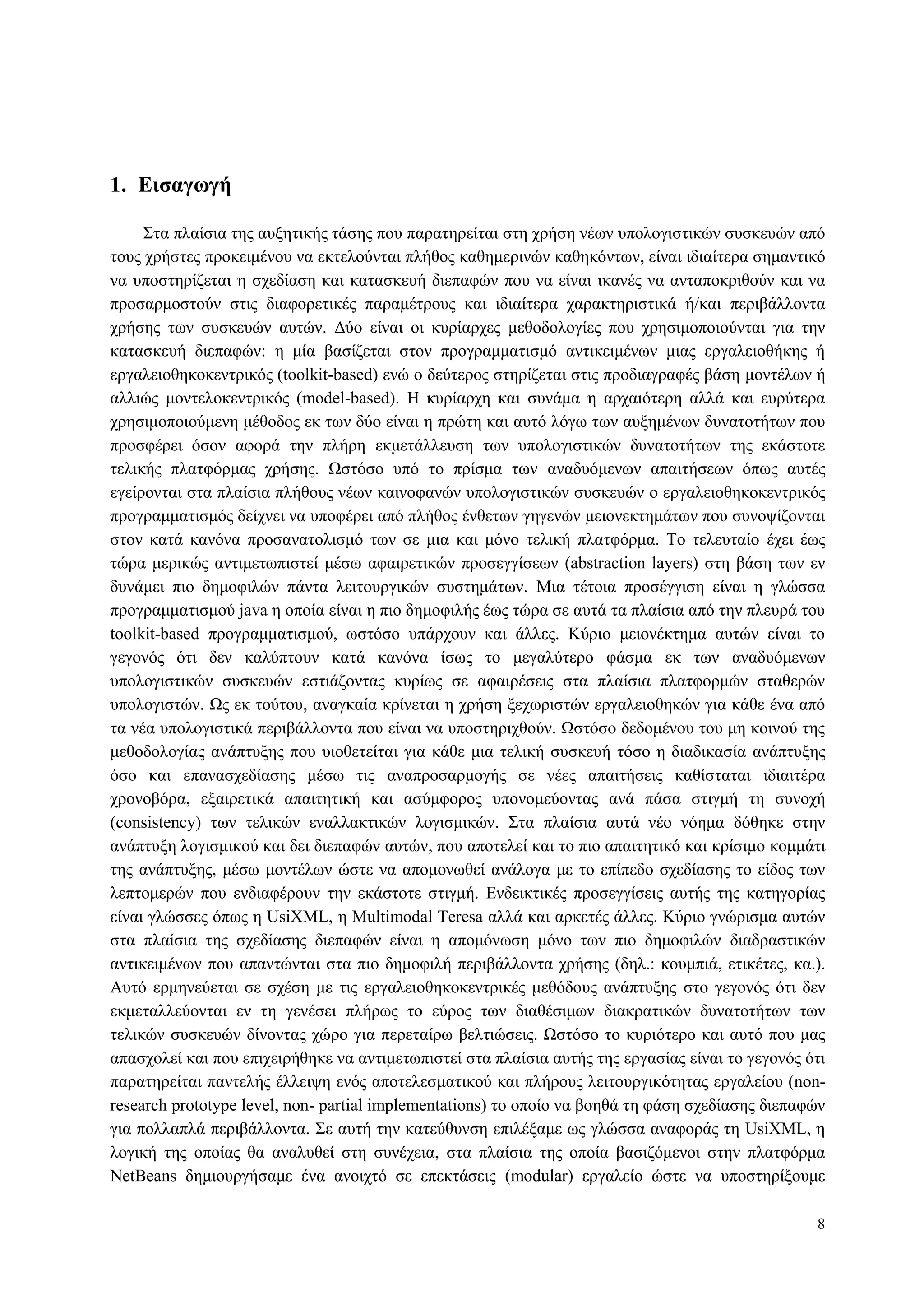 8
1. Διζαγυγή
Σηα πιαίζηα ηεο απμεηηθήο ηάζεο πνπ παξαηεξείηαη ζηε ρξήζε λέσλ ππνινγηζηηθώλ ζπζθεπώλ από
ηνπο ρξήζηεο πξνθεηκέλνπ λα εθηεινύληαη πιήζνο θαζεκεξηλώλ θαζεθόλησλ, είλαη ηδηαίηεξα ζεκαληηθό
λα ππνζηεξίδεηαη ε ζρεδίαζε θαη θαηαζθεπή δηεπαθώλ πνπ λα είλαη ηθαλέο λα αληαπνθξηζνύλ θαη λα
πξνζαξκνζηνύλ ζηηο δηαθνξεηηθέο παξακέηξνπο θαη ηδηαίηεξα ραξαθηεξηζηηθά ή/θαη πεξηβάιινληα
ρξήζεο ησλ ζπζθεπώλ απηώλ. Γύν είλαη νη θπξίαξρεο κεζνδνινγίεο πνπ ρξεζηκνπνηνύληαη γηα ηελ
θαηαζθεπή δηεπαθώλ: ε κία βαζίδεηαη ζηνλ πξνγξακκαηηζκό αληηθεηκέλσλ κηαο εξγαιεηνζήθεο ή
εξγαιεηνζεθνθεληξηθόο (toolkit-based) ελώ ν δεύηεξνο ζηεξίδεηαη ζηηο πξνδηαγξαθέο βάζε κνληέισλ ή
αιιηώο κνληεινθεληξηθόο (model-based). Η θπξίαξρε θαη ζπλάκα ε αξραηόηεξε αιιά θαη επξύηεξα
ρξεζηκνπνηνύκελε κέζνδνο εθ ησλ δύν είλαη ε πξώηε θαη απηό ιόγσ ησλ απμεκέλσλ δπλαηνηήησλ πνπ
πξνζθέξεη όζνλ αθνξά ηελ πιήξε εθκεηάιιεπζε ησλ ππνινγηζηηθώλ δπλαηνηήησλ ηεο εθάζηνηε
ηειηθήο πιαηθόξκαο ρξήζεο. Ωζηόζν ππό ην πξίζκα ησλ αλαδπόκελσλ απαηηήζεσλ όπσο απηέο
εγείξνληαη ζηα πιαίζηα πιήζνπο λέσλ θαηλνθαλώλ ππνινγηζηηθώλ ζπζθεπώλ ν εξγαιεηνζεθνθεληξηθόο
πξνγξακκαηηζκόο δείρλεη λα ππνθέξεη από πιήζνο έλζεησλ γεγελώλ κεηνλεθηεκάησλ πνπ ζπλνςίδνληαη
ζηνλ θαηά θαλόλα πξνζαλαηνιηζκό ησλ ζε κηα θαη κόλν ηειηθή πιαηθόξκα. Τν ηειεπηαίν έρεη έσο
ηώξα κεξηθώο αληηκεησπηζηεί κέζσ αθαηξεηηθώλ πξνζεγγίζεσλ (abstraction layers) ζηε βάζε ησλ ελ
δπλάκεη πην δεκνθηιώλ πάληα ιεηηνπξγηθώλ ζπζηεκάησλ. Μηα ηέηνηα πξνζέγγηζε είλαη ε γιώζζα
πξνγξακκαηηζκνύ java ε νπνία είλαη ε πην δεκνθηιήο έσο ηώξα ζε απηά ηα πιαίζηα από ηελ πιεπξά ηνπ
toolkit-based πξνγξακκαηηζκνύ, σζηόζν ππάξρνπλ θαη άιιεο. Κύξην κεηνλέθηεκα απηώλ είλαη ην
γεγνλόο όηη δελ θαιύπηνπλ θαηά θαλόλα ίζσο ην κεγαιύηεξν θάζκα εθ ησλ αλαδπόκελσλ
ππνινγηζηηθώλ ζπζθεπώλ εζηηάδνληαο θπξίσο ζε αθαηξέζεηο ζηα πιαίζηα πιαηθνξκώλ ζηαζεξώλ
ππνινγηζηώλ. Ωο εθ ηνύηνπ, αλαγθαία θξίλεηαη ε ρξήζε μερσξηζηώλ εξγαιεηνζεθώλ γηα θάζε έλα από
ηα λέα ππνινγηζηηθά πεξηβάιινληα πνπ είλαη λα ππνζηεξηρζνύλ. Ωζηόζν δεδνκέλνπ ηνπ κε θνηλνύ ηεο
κεζνδνινγίαο αλάπηπμεο πνπ πηνζεηείηαη γηα θάζε κηα ηειηθή ζπζθεπή ηόζν ε δηαδηθαζία αλάπηπμεο
όζν θαη επαλαζρεδίαζεο κέζσ ηηο αλαπξνζαξκνγήο ζε λέεο απαηηήζεηο θαζίζηαηαη ηδηαηηέξα
ρξνλνβόξα, εμαηξεηηθά απαηηεηηθή θαη αζύκθνξνο ππνλνκεύνληαο αλά πάζα ζηηγκή ηε ζπλνρή
(consistency) ησλ ηειηθώλ ελαιιαθηηθώλ ινγηζκηθώλ. Σηα πιαίζηα απηά λέν λόεκα δόζεθε ζηελ
αλάπηπμε ινγηζκηθνύ θαη δεη δηεπαθώλ απηώλ, πνπ απνηειεί θαη ην πην απαηηεηηθό θαη θξίζηκν θνκκάηη
ηεο αλάπηπμεο, κέζσ κνληέισλ ώζηε λα απνκνλσζεί αλάινγα κε ην επίπεδν ζρεδίαζεο ην είδνο ησλ
ιεπηνκεξώλ πνπ ελδηαθέξνπλ ηελ εθάζηνηε ζηηγκή. Δλδεηθηηθέο πξνζεγγίζεηο απηήο ηεο θαηεγνξίαο
είλαη γιώζζεο όπσο ε UsiXML, ε Multimodal Teresa αιιά θαη αξθεηέο άιιεο. Κύξην γλώξηζκα απηώλ
ζηα πιαίζηα ηεο ζρεδίαζεο δηεπαθώλ είλαη ε απνκόλσζε κόλν ησλ πην δεκνθηιώλ δηαδξαζηηθώλ
αληηθεηκέλσλ πνπ απαληώληαη ζηα πην δεκνθηιή πεξηβάιινληα ρξήζεο (δει.: θνπκπηά, εηηθέηεο, θα.).
Απηό εξκελεύεηαη ζε ζρέζε κε ηηο εξγαιεηνζεθνθεληξηθέο κεζόδνπο αλάπηπμεο ζην γεγνλόο όηη δελ
εθκεηαιιεύνληαη ελ ηε γελέζεη πιήξσο ην εύξνο ησλ δηαζέζηκσλ δηαθξαηηθώλ δπλαηνηήησλ ησλ
ηειηθώλ ζπζθεπώλ δίλνληαο ρώξν γηα πεξεηαίξσ βειηηώζεηο. Ωζηόζν ην θπξηόηεξν θαη απηό πνπ καο
απαζρνιεί θαη πνπ επηρεηξήζεθε λα αληηκεησπηζηεί ζηα πιαίζηα απηήο ηεο εξγαζίαο είλαη ην γεγνλόο όηη
παξαηεξείηαη παληειήο έιιεηςε ελόο απνηειεζκαηηθνύ θαη πιήξνπο ιεηηνπξγηθόηεηαο εξγαιείνπ (non-
research prototype level, non- partial implementations) ην νπνίν λα βνεζά ηε θάζε ζρεδίαζεο δηεπαθώλ
γηα πνιιαπιά πεξηβάιινληα. Σε απηή ηελ θαηεύζπλζε επηιέμακε σο γιώζζα αλαθνξάο ηε UsiXML, ε
ινγηθή ηεο νπνίαο ζα αλαιπζεί ζηε ζπλέρεηα, ζηα πιαίζηα ηεο νπνία βαζηδόκελνη ζηελ πιαηθόξκα
NetBeans δεκηνπξγήζακε έλα αλνηρηό ζε επεθηάζεηο (modular) εξγαιείν ώζηε λα ππνζηεξίμνπκε
 