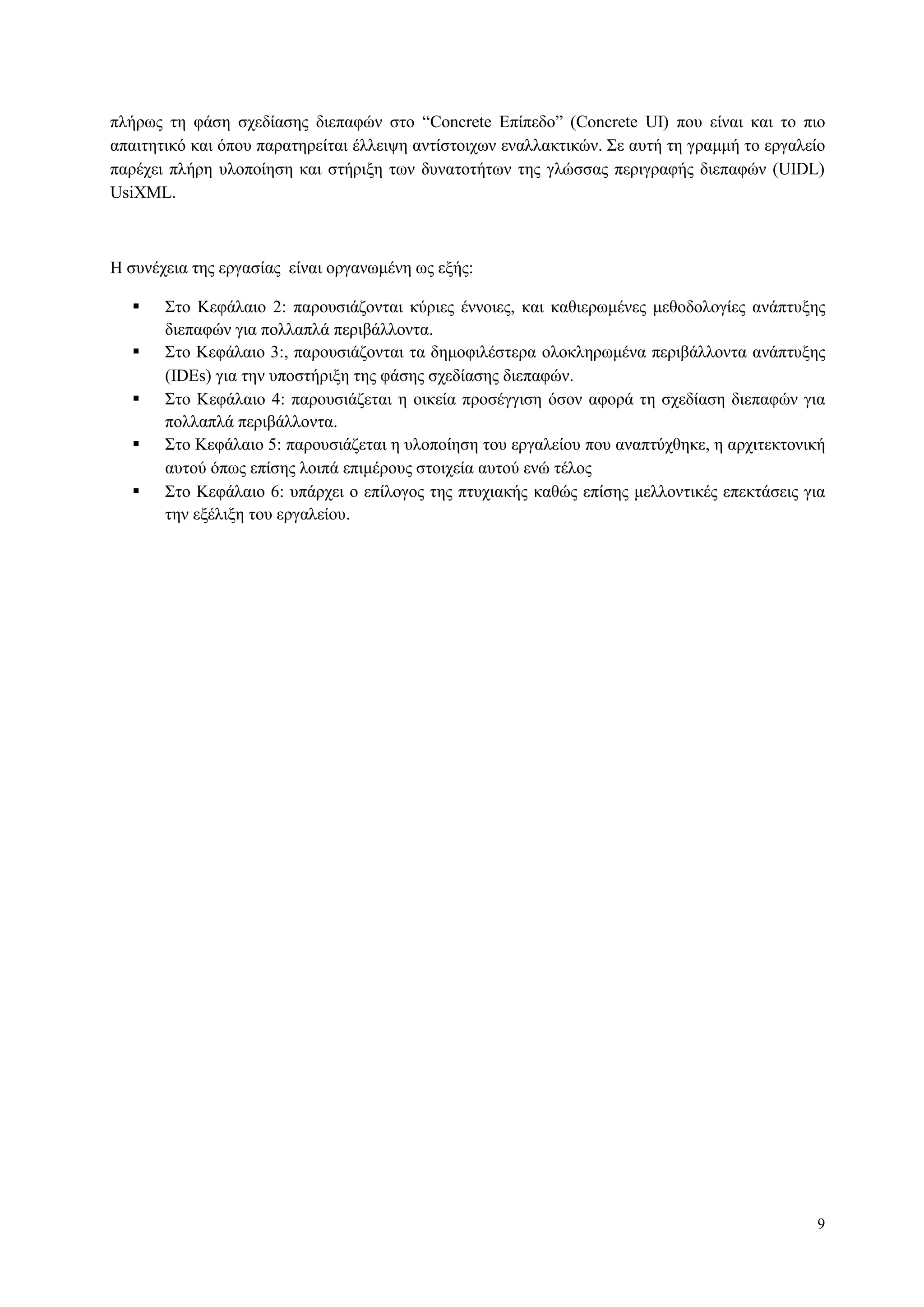 9
πιήξσο ηε θάζε ζρεδίαζεο δηεπαθώλ ζην “Concrete Δπίπεδν” (Concrete UI) πνπ είλαη θαη ην πην
απαηηεηηθό θαη όπνπ παξαηεξείηαη έιιεηςε αληίζηνηρσλ ελαιιαθηηθώλ. Σε απηή ηε γξακκή ην εξγαιείν
παξέρεη πιήξε πινπνίεζε θαη ζηήξημε ησλ δπλαηνηήησλ ηεο γιώζζαο πεξηγξαθήο δηεπαθώλ (UIDL)
UsiXML.
Η ζπλέρεηα ηεο εξγαζίαο είλαη νξγαλσκέλε σο εμήο:
 Σην Κεθάιαην 2: παξνπζηάδνληαη θύξηεο έλλνηεο, θαη θαζηεξσκέλεο κεζνδνινγίεο αλάπηπμεο
δηεπαθώλ γηα πνιιαπιά πεξηβάιινληα.
 Σην Κεθάιαην 3:, παξνπζηάδνληαη ηα δεκνθηιέζηεξα νινθιεξσκέλα πεξηβάιινληα αλάπηπμεο
(IDEs) γηα ηελ ππνζηήξημε ηεο θάζεο ζρεδίαζεο δηεπαθώλ.
 Σην Κεθάιαην 4: παξνπζηάδεηαη ε νηθεία πξνζέγγηζε όζνλ αθνξά ηε ζρεδίαζε δηεπαθώλ γηα
πνιιαπιά πεξηβάιινληα.
 Σην Κεθάιαην 5: παξνπζηάδεηαη ε πινπνίεζε ηνπ εξγαιείνπ πνπ αλαπηύρζεθε, ε αξρηηεθηνληθή
απηνύ όπσο επίζεο ινηπά επηκέξνπο ζηνηρεία απηνύ ελώ ηέινο
 Σην Κεθάιαην 6: ππάξρεη ν επίινγνο ηεο πηπρηαθήο θαζώο επίζεο κειινληηθέο επεθηάζεηο γηα
ηελ εμέιημε ηνπ εξγαιείνπ.
 