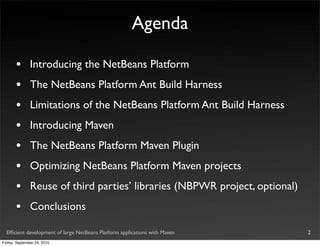 Agenda

       •       Introducing the NetBeans Platform
       •       The NetBeans Platform Ant Build Harness
       •       Limitations of the NetBeans Platform Ant Build Harness
       •       Introducing Maven
       •       The NetBeans Platform Maven Plugin
       •       Optimizing NetBeans Platform Maven projects
       •       Reuse of third parties’ libraries (NBPWR project, optional)
       •       Conclusions

  Efﬁcient development of large NetBeans Platform applications with Maven    2
Friday, September 24, 2010
 