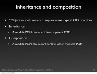 Inheritance and composition

       •       “Object model” means it implies some typical OO practices
       •       Inheritance
             •       A module POM can inherit from a parent POM

       •       Composition
             •       A module POM can import parts of other modules POM




  Efﬁcient development of large NetBeans Platform applications with Maven   14
Friday, September 24, 2010
 