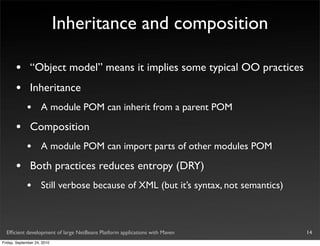 Inheritance and composition

       •       “Object model” means it implies some typical OO practices
       •       Inheritance
             •       A module POM can inherit from a parent POM

       •       Composition
             •       A module POM can import parts of other modules POM

       •       Both practices reduces entropy (DRY)
             •       Still verbose because of XML (but it’s syntax, not semantics)



  Efﬁcient development of large NetBeans Platform applications with Maven            14
Friday, September 24, 2010
 