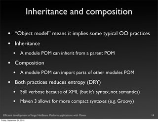 Inheritance and composition

       •       “Object model” means it implies some typical OO practices
       •       Inheritance
             •       A module POM can inherit from a parent POM

       •       Composition
             •       A module POM can import parts of other modules POM

       •       Both practices reduces entropy (DRY)
             •       Still verbose because of XML (but it’s syntax, not semantics)
             •       Maven 3 allows for more compact syntaxes (e.g. Groovy)

  Efﬁcient development of large NetBeans Platform applications with Maven            14
Friday, September 24, 2010
 