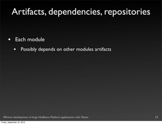 Artifacts, dependencies, repositories

       •       Each module
             •       Possibly depends on other modules artifacts




  Efﬁcient development of large NetBeans Platform applications with Maven   15
Friday, September 24, 2010
 