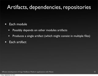 Artifacts, dependencies, repositories

       •       Each module
             •       Possibly depends on other modules artifacts
             •       Produces a single artifact (which might consist in multiple ﬁles)

       •       Each artifact




  Efﬁcient development of large NetBeans Platform applications with Maven                15
Friday, September 24, 2010
 
