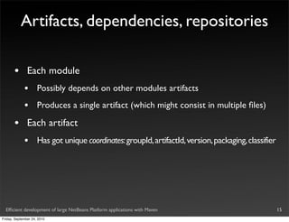 Artifacts, dependencies, repositories

       •       Each module
             •       Possibly depends on other modules artifacts
             •       Produces a single artifact (which might consist in multiple ﬁles)

       •       Each artifact
             •       Has got unique coordinates: groupId, artifactId, version, packaging, classifier




  Efﬁcient development of large NetBeans Platform applications with Maven                              15
Friday, September 24, 2010
 
