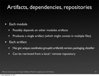 Artifacts, dependencies, repositories

       •       Each module
             •       Possibly depends on other modules artifacts
             •       Produces a single artifact (which might consist in multiple ﬁles)

       •       Each artifact
             •       Has got unique coordinates: groupId, artifactId, version, packaging, classifier
             •       Can be retrieved from a local / remote repository




  Efﬁcient development of large NetBeans Platform applications with Maven                              15
Friday, September 24, 2010
 