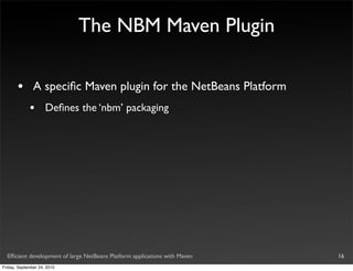 The NBM Maven Plugin

       •       A speciﬁc Maven plugin for the NetBeans Platform
             •       Deﬁnes the ‘nbm’ packaging




  Efﬁcient development of large NetBeans Platform applications with Maven   16
Friday, September 24, 2010
 