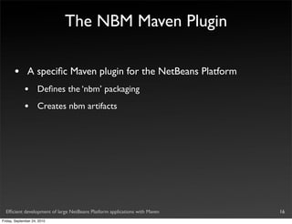 The NBM Maven Plugin

       •       A speciﬁc Maven plugin for the NetBeans Platform
             •       Deﬁnes the ‘nbm’ packaging
             •       Creates nbm artifacts




  Efﬁcient development of large NetBeans Platform applications with Maven   16
Friday, September 24, 2010
 