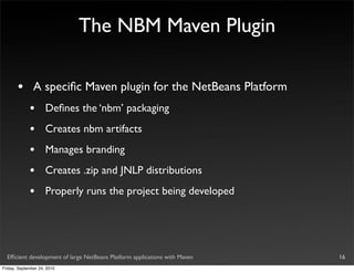 The NBM Maven Plugin

       •       A speciﬁc Maven plugin for the NetBeans Platform
             •       Deﬁnes the ‘nbm’ packaging
             •       Creates nbm artifacts
             •       Manages branding
             •       Creates .zip and JNLP distributions
             •       Properly runs the project being developed




  Efﬁcient development of large NetBeans Platform applications with Maven   16
Friday, September 24, 2010
 