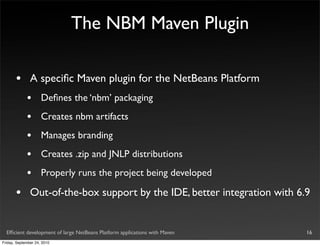 The NBM Maven Plugin

       •       A speciﬁc Maven plugin for the NetBeans Platform
             •       Deﬁnes the ‘nbm’ packaging
             •       Creates nbm artifacts
             •       Manages branding
             •       Creates .zip and JNLP distributions
             •       Properly runs the project being developed

       •       Out-of-the-box support by the IDE, better integration with 6.9


  Efﬁcient development of large NetBeans Platform applications with Maven   16
Friday, September 24, 2010
 
