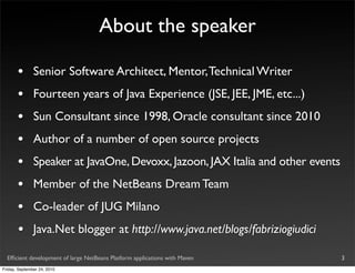 About the speaker

       •       Senior Software Architect, Mentor, Technical Writer
       •       Fourteen years of Java Experience (JSE, JEE, JME, etc...)
       •       Sun Consultant since 1998, Oracle consultant since 2010
       •       Author of a number of open source projects
       •       Speaker at JavaOne, Devoxx, Jazoon, JAX Italia and other events
       •       Member of the NetBeans Dream Team
       •       Co-leader of JUG Milano
       •       Java.Net blogger at http://www.java.net/blogs/fabriziogiudici

  Efﬁcient development of large NetBeans Platform applications with Maven        3
Friday, September 24, 2010
 
