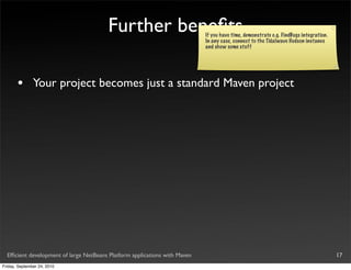 Further beneﬁts                     If you have time, demonstrate e.g. FindBugs integration.
                                                                            In any case, connect to the Tidalwave Hudson instance
                                                                            and show some stuff




       •       Your project becomes just a standard Maven project




  Efﬁcient development of large NetBeans Platform applications with Maven                                                              17
Friday, September 24, 2010
 