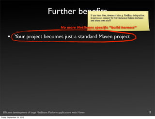 Further beneﬁts                     If you have time, demonstrate e.g. FindBugs integration.
                                                                            In any case, connect to the Tidalwave Hudson instance
                                                                            and show some stuff

                                                    No more NetBeans speciﬁc “build harness”

       •       Your project becomes just a standard Maven project




  Efﬁcient development of large NetBeans Platform applications with Maven                                                              17
Friday, September 24, 2010
 