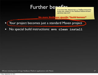Further beneﬁts                     If you have time, demonstrate e.g. FindBugs integration.
                                                                            In any case, connect to the Tidalwave Hudson instance
                                                                            and show some stuff

                                                    No more NetBeans speciﬁc “build harness”

       •       Your project becomes just a standard Maven project
       •       No special build instructions: mvn clean install




  Efﬁcient development of large NetBeans Platform applications with Maven                                                              17
Friday, September 24, 2010
 