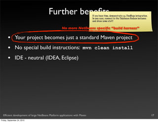Further beneﬁts                     If you have time, demonstrate e.g. FindBugs integration.
                                                                            In any case, connect to the Tidalwave Hudson instance
                                                                            and show some stuff

                                                    No more NetBeans speciﬁc “build harness”

       •       Your project becomes just a standard Maven project
       •       No special build instructions: mvn clean install
       •       IDE - neutral (IDEA, Eclipse)




  Efﬁcient development of large NetBeans Platform applications with Maven                                                              17
Friday, September 24, 2010
 