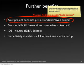 Further beneﬁts                     If you have time, demonstrate e.g. FindBugs integration.
                                                                            In any case, connect to the Tidalwave Hudson instance
                                                                            and show some stuff

                                                    No more NetBeans speciﬁc “build harness”

       •       Your project becomes just a standard Maven project
       •       No special build instructions: mvn clean install
       •       IDE - neutral (IDEA, Eclipse)
       •       Immediately available for CI without any speciﬁc setup




  Efﬁcient development of large NetBeans Platform applications with Maven                                                              17
Friday, September 24, 2010
 