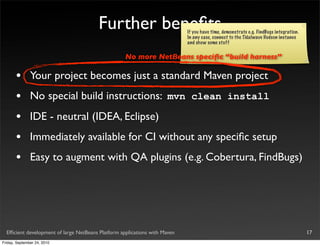 Further beneﬁts                     If you have time, demonstrate e.g. FindBugs integration.
                                                                            In any case, connect to the Tidalwave Hudson instance
                                                                            and show some stuff

                                                    No more NetBeans speciﬁc “build harness”

       •       Your project becomes just a standard Maven project
       •       No special build instructions: mvn clean install
       •       IDE - neutral (IDEA, Eclipse)
       •       Immediately available for CI without any speciﬁc setup
       •       Easy to augment with QA plugins (e.g. Cobertura, FindBugs)




  Efﬁcient development of large NetBeans Platform applications with Maven                                                              17
Friday, September 24, 2010
 