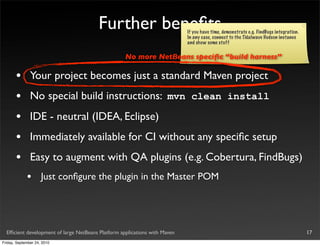 Further beneﬁts                     If you have time, demonstrate e.g. FindBugs integration.
                                                                            In any case, connect to the Tidalwave Hudson instance
                                                                            and show some stuff

                                                    No more NetBeans speciﬁc “build harness”

       •       Your project becomes just a standard Maven project
       •       No special build instructions: mvn clean install
       •       IDE - neutral (IDEA, Eclipse)
       •       Immediately available for CI without any speciﬁc setup
       •       Easy to augment with QA plugins (e.g. Cobertura, FindBugs)
             •       Just conﬁgure the plugin in the Master POM




  Efﬁcient development of large NetBeans Platform applications with Maven                                                              17
Friday, September 24, 2010
 