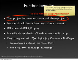 Further beneﬁts                     If you have time, demonstrate e.g. FindBugs integration.
                                                                            In any case, connect to the Tidalwave Hudson instance
                                                                            and show some stuff

                                                    No more NetBeans speciﬁc “build harness”

       •       Your project becomes just a standard Maven project
       •       No special build instructions: mvn clean install
       •       IDE - neutral (IDEA, Eclipse)
       •       Immediately available for CI without any speciﬁc setup
       •       Easy to augment with QA plugins (e.g. Cobertura, FindBugs)
             •       Just conﬁgure the plugin in the Master POM

             •       Run it (e.g. mvn findbugs:findbugs)


  Efﬁcient development of large NetBeans Platform applications with Maven                                                              17
Friday, September 24, 2010
 