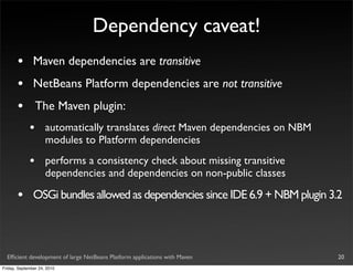 Dependency caveat!
       •       Maven dependencies are transitive
       •       NetBeans Platform dependencies are not transitive
       •         The Maven plugin:
             •       automatically translates direct Maven dependencies on NBM
                     modules to Platform dependencies
             •       performs a consistency check about missing transitive
                     dependencies and dependencies on non-public classes

       •       OSGi bundles allowed as dependencies since IDE 6.9 + NBM plugin 3.2



  Efﬁcient development of large NetBeans Platform applications with Maven        20
Friday, September 24, 2010
 
