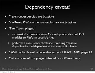 Dependency caveat!
       •       Maven dependencies are transitive
       •       NetBeans Platform dependencies are not transitive
       •         The Maven plugin:
             •       automatically translates direct Maven dependencies on NBM
                     modules to Platform dependencies
             •       performs a consistency check about missing transitive
                     dependencies and dependencies on non-public classes

       •       OSGi bundles allowed as dependencies since IDE 6.9 + NBM plugin 3.2
       •       Old versions of the plugin behaved in a different way


  Efﬁcient development of large NetBeans Platform applications with Maven        20
Friday, September 24, 2010
 