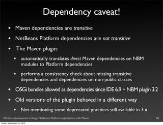 Dependency caveat!
       •       Maven dependencies are transitive
       •       NetBeans Platform dependencies are not transitive
       •         The Maven plugin:
             •       automatically translates direct Maven dependencies on NBM
                     modules to Platform dependencies
             •       performs a consistency check about missing transitive
                     dependencies and dependencies on non-public classes

       •       OSGi bundles allowed as dependencies since IDE 6.9 + NBM plugin 3.2
       •       Old versions of the plugin behaved in a different way
             •       Not mentioning some deprecated practices still available in 3.x
  Efﬁcient development of large NetBeans Platform applications with Maven              20
Friday, September 24, 2010
 