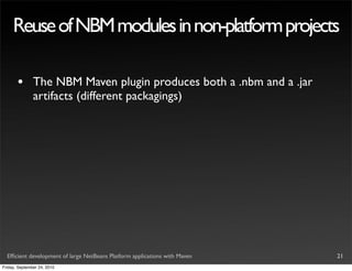 Reuse of NBM modules in non-platform projects

       •       The NBM Maven plugin produces both a .nbm and a .jar
               artifacts (different packagings)




  Efﬁcient development of large NetBeans Platform applications with Maven   21
Friday, September 24, 2010
 
