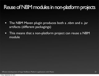 Reuse of NBM modules in non-platform projects

       •       The NBM Maven plugin produces both a .nbm and a .jar
               artifacts (different packagings)
       •       This means that a non-platform project can reuse a NBM
               module




  Efﬁcient development of large NetBeans Platform applications with Maven   21
Friday, September 24, 2010
 