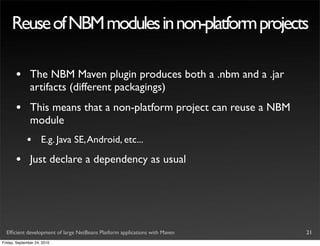 Reuse of NBM modules in non-platform projects

       •       The NBM Maven plugin produces both a .nbm and a .jar
               artifacts (different packagings)
       •       This means that a non-platform project can reuse a NBM
               module
             •       E.g. Java SE, Android, etc...

       •       Just declare a dependency as usual




  Efﬁcient development of large NetBeans Platform applications with Maven   21
Friday, September 24, 2010
 