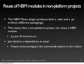 Reuse of NBM modules in non-platform projects

       •       The NBM Maven plugin produces both a .nbm and a .jar
               artifacts (different packagings)
       •       This means that a non-platform project can reuse a NBM
               module
             •       E.g. Java SE, Android, etc...

       •       Just declare a dependency as usual
             •       Projects whose packaging is nbm automatically depend on nbm artifacts




  Efﬁcient development of large NetBeans Platform applications with Maven               21
Friday, September 24, 2010
 