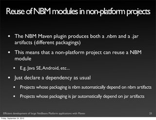 Reuse of NBM modules in non-platform projects

       •       The NBM Maven plugin produces both a .nbm and a .jar
               artifacts (different packagings)
       •       This means that a non-platform project can reuse a NBM
               module
             •       E.g. Java SE, Android, etc...

       •       Just declare a dependency as usual
             •       Projects whose packaging is nbm automatically depend on nbm artifacts
             •       Projects whose packaging is jar automatically depend on jar artifacts


  Efﬁcient development of large NetBeans Platform applications with Maven                    21
Friday, September 24, 2010
 