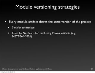 Module versioning strategies

       •       Every module artifact shares the same version of the project
             •       Simpler to manage
             •       Used by NetBeans for publishing Maven artifacts (e.g.
                     NETBEANS691)




  Efﬁcient development of large NetBeans Platform applications with Maven     23
Friday, September 24, 2010
 