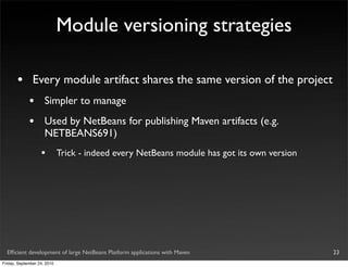 Module versioning strategies

       •       Every module artifact shares the same version of the project
             •       Simpler to manage
             •       Used by NetBeans for publishing Maven artifacts (e.g.
                     NETBEANS691)
                   •         Trick - indeed every NetBeans module has got its own version




  Efﬁcient development of large NetBeans Platform applications with Maven                   23
Friday, September 24, 2010
 