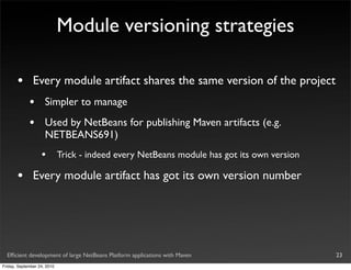 Module versioning strategies

       •       Every module artifact shares the same version of the project
             •       Simpler to manage
             •       Used by NetBeans for publishing Maven artifacts (e.g.
                     NETBEANS691)
                   •         Trick - indeed every NetBeans module has got its own version

       •       Every module artifact has got its own version number




  Efﬁcient development of large NetBeans Platform applications with Maven                   23
Friday, September 24, 2010
 