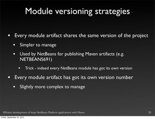 Module versioning strategies

       •       Every module artifact shares the same version of the project
             •       Simpler to manage
             •       Used by NetBeans for publishing Maven artifacts (e.g.
                     NETBEANS691)
                   •         Trick - indeed every NetBeans module has got its own version

       •       Every module artifact has got its own version number
             •       Slightly more complex to manage




  Efﬁcient development of large NetBeans Platform applications with Maven                   23
Friday, September 24, 2010
 