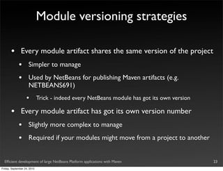 Module versioning strategies

       •       Every module artifact shares the same version of the project
             •       Simpler to manage
             •       Used by NetBeans for publishing Maven artifacts (e.g.
                     NETBEANS691)
                   •         Trick - indeed every NetBeans module has got its own version

       •       Every module artifact has got its own version number
             •       Slightly more complex to manage
             •       Required if your modules might move from a project to another


  Efﬁcient development of large NetBeans Platform applications with Maven                   23
Friday, September 24, 2010
 