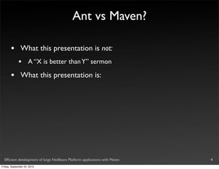 Ant vs Maven?

       •       What this presentation is not:
             •       A “X is better than Y” sermon

       •       What this presentation is:




  Efﬁcient development of large NetBeans Platform applications with Maven   4
Friday, September 24, 2010
 