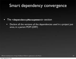 Smart dependency convergence


       •       The <dependencyManagement> section
             •       Declare all the versions of the dependencies used in a project just
                     once, in a parent POM (DRY)




  Efﬁcient development of large NetBeans Platform applications with Maven              24
Friday, September 24, 2010
 