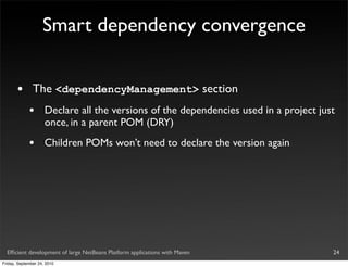 Smart dependency convergence


       •       The <dependencyManagement> section
             •       Declare all the versions of the dependencies used in a project just
                     once, in a parent POM (DRY)
             •       Children POMs won’t need to declare the version again




  Efﬁcient development of large NetBeans Platform applications with Maven              24
Friday, September 24, 2010
 