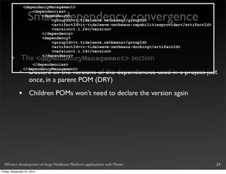 <dependencyManagement>


                    Smart dependency convergence
                     <dependencies>
                         <dependency>
                             <groupId>it.tidalwave.netbeans</groupId>
                             <artifactId>it-tidalwave-netbeans-capabilitiesprovider</artifactId>
                             <version>1.1.26</version>
                         </dependency>
                         <dependency>
                             <groupId>it.tidalwave.netbeans</groupId>
                             <artifactId>it-tidalwave-netbeans-docking</artifactId>
                             <version>1.1.14</version>

       •       The <dependencyManagement> section
                         </dependency>
                         ...
                     </dependencies>

             •
                 </dependencyManagement>
                     Declare all the versions of the dependencies used in a project just
                     once, in a parent POM (DRY)
             •       Children POMs won’t need to declare the version again




  Efﬁcient development of large NetBeans Platform applications with Maven                          24
Friday, September 24, 2010
 