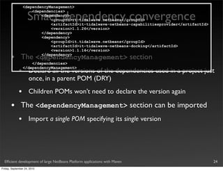 <dependencyManagement>


                    Smart dependency convergence
                     <dependencies>
                         <dependency>
                             <groupId>it.tidalwave.netbeans</groupId>
                             <artifactId>it-tidalwave-netbeans-capabilitiesprovider</artifactId>
                             <version>1.1.26</version>
                         </dependency>
                         <dependency>
                             <groupId>it.tidalwave.netbeans</groupId>
                             <artifactId>it-tidalwave-netbeans-docking</artifactId>
                             <version>1.1.14</version>

       •       The <dependencyManagement> section
                         </dependency>
                         ...
                     </dependencies>

             •
                 </dependencyManagement>
                     Declare all the versions of the dependencies used in a project just
                     once, in a parent POM (DRY)
             •       Children POMs won’t need to declare the version again

       •       The <dependencyManagement> section can be imported
             •       Import a single POM specifying its single version




  Efﬁcient development of large NetBeans Platform applications with Maven                          24
Friday, September 24, 2010
 