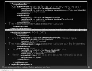 <dependencyManagement>


                    Smart dependency convergence
                     <dependencies>
                         <dependency>
                             <groupId>it.tidalwave.netbeans</groupId>
                             <artifactId>it-tidalwave-netbeans-capabilitiesprovider</artifactId>
                             <version>1.1.26</version>
                         </dependency>
                         <dependency>
                             <groupId>it.tidalwave.netbeans</groupId>
                             <artifactId>it-tidalwave-netbeans-docking</artifactId>
                             <version>1.1.14</version>

       •       The <dependencyManagement> section
                         </dependency>
                         ...
                     </dependencies>

             •
                 </dependencyManagement>
                   Declare all the versions of the dependencies used in a project just
                   once, in a parent POM (DRY)
                 <dependencyManagement>
                     <dependencies>
                         <dependency>
             •       Children POMs won’t need to declare the version again
                             <groupId>it.tidalwave.semantic</groupId>
                             <artifactId>semantic</artifactId>
                             <version>0.10.19</version>

       •       The <dependencyManagement> section can be imported
                             <type>pom</type>
                             <scope>import</scope>
                         </dependency>

             •           <dependency>
                     Import a single POM specifying its single version
                             <groupId>it.tidalwave.netbeans</groupId>
                             <artifactId>openbluesky</artifactId>

             •               <version>0.8.4</version>
                     Maven will “unpack” from it all the declared versions at once
                             <type>pom</type>
                             <scope>import</scope>
                         </dependency>
                         ...
                     </dependencies>
                 </dependencyManagement>
  Efﬁcient development of large NetBeans Platform applications with Maven                          24
Friday, September 24, 2010
 