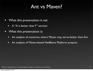Ant vs Maven?

       •       What this presentation is not:
             •       A “X is better than Y” sermon

       •       What this presentation is:
             •       An analysis of scenarios where Maven may serve better than Ant
             •       An analysis of Maven-based NetBeans Platform projects




  Efﬁcient development of large NetBeans Platform applications with Maven             4
Friday, September 24, 2010
 