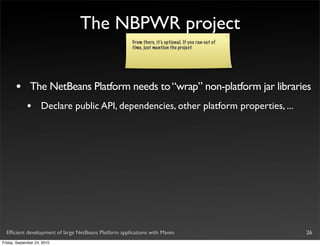The NBPWR project
                                                       From there, it’s optional. If you ran out of
                                                       time, just mention the project




       •       The NetBeans Platform needs to “wrap” non-platform jar libraries
             •       Declare public API, dependencies, other platform properties, ...




  Efﬁcient development of large NetBeans Platform applications with Maven                             26
Friday, September 24, 2010
 