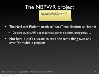 The NBPWR project
                                                       From there, it’s optional. If you ran out of
                                                       time, just mention the project




       •       The NetBeans Platform needs to “wrap” non-platform jar libraries
             •       Declare public API, dependencies, other platform properties, ...

       •       Not hard, but it’s a waste to redo the same thing over and
               over for multiple projects




  Efﬁcient development of large NetBeans Platform applications with Maven                             26
Friday, September 24, 2010
 