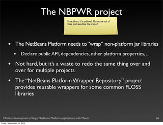 The NBPWR project
                                                       From there, it’s optional. If you ran out of
                                                       time, just mention the project




       •       The NetBeans Platform needs to “wrap” non-platform jar libraries
             •       Declare public API, dependencies, other platform properties, ...

       •       Not hard, but it’s a waste to redo the same thing over and
               over for multiple projects
       •       The “NetBeans Platform Wrapper Repository” project
               provides reusable wrappers for some common FLOSS
               libraries



  Efﬁcient development of large NetBeans Platform applications with Maven                             26
Friday, September 24, 2010
 