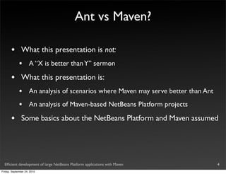 Ant vs Maven?

       •       What this presentation is not:
             •       A “X is better than Y” sermon

       •       What this presentation is:
             •       An analysis of scenarios where Maven may serve better than Ant
             •       An analysis of Maven-based NetBeans Platform projects

       •       Some basics about the NetBeans Platform and Maven assumed




  Efﬁcient development of large NetBeans Platform applications with Maven             4
Friday, September 24, 2010
 